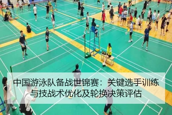 中国游泳队备战世锦赛：关键选手训练与技战术优化及轮换决策评估