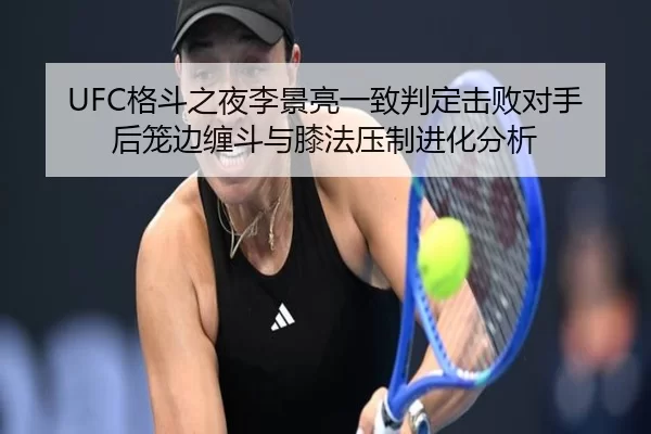 UFC格斗之夜李景亮一致判定击败对手后笼边缠斗与膝法压制进化分析